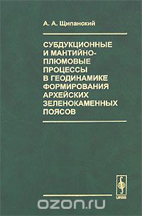 Скачать книгу "Субдукционные и мантийно-плюмовые процессы в геодинамике формирования архейских зеленокаменных поясов, А. А. Щипанский"